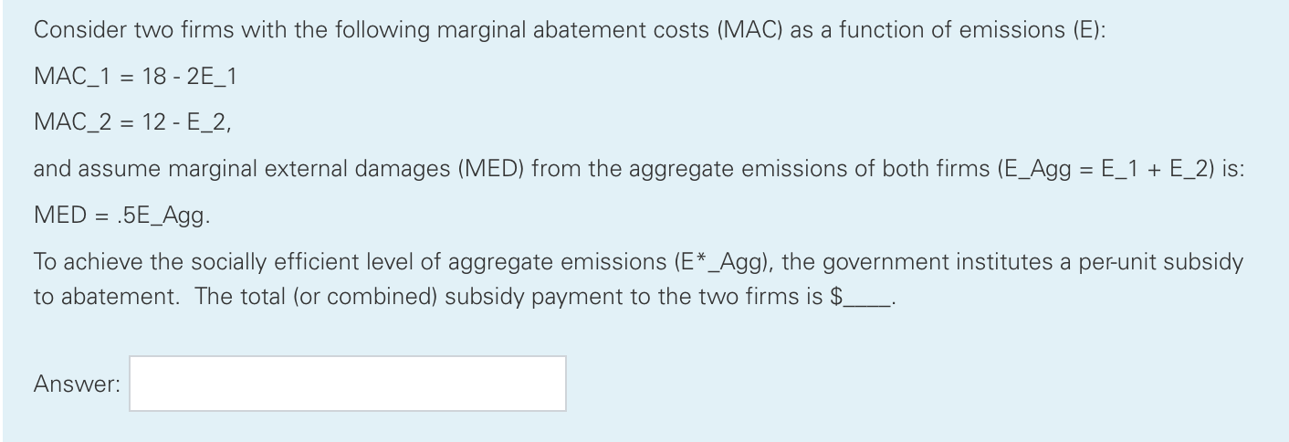 Consider two firms with the following marginal abatement costs (MAC) as a function of emissions (E):
MAC_1 =
18 - 2E_1
МАС_2 %3D 12 - Е_2,
and assume marginal external damages (MED) from the aggregate emissions of both firms (E_Agg = E_1 + E_2) is:
%3D
MED =
.5E_Agg.
To achieve the socially efficient level of aggregate emissions (E*_Agg), the government institutes a per-unit subsidy
to abatement. The total (or combined) subsidy payment to the two firms is $.
Answer:

