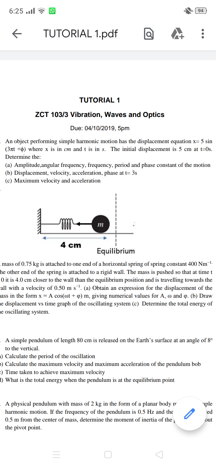 6:25.l
94
TUTORIAL 1.pdf
TUTORIAL 1
ZCT 103/3 Vibration, Waves and Optics
Due: 04/10/2019, 5pm
An object performing simple harmonic motion has the displacement equation x= 5 sin
(37t )where x is in cm and t is in s. The initial displacement is 5 cm at t=0s.
Determine the:
(a) Amplitude,angular frequency, frequency, period and phase constant of the motion
(b) Displacement, velocity, acceleration, phase at t 3s
(c) Maximum velocity and acceleration
m
4 cm
Equilibrium
mass of 0.75 kg is attached to one end of a horizontal spring of spring constant 400 Nm1-
he other end of the spring is attached to a rigid wall. The mass is pushed so that at time t
0 it is 4.0 cm closer to the wall than the equilibrium position and is travelling towards the
al with a velocity of 0.50 m s1. (a) Obtain an expression for the displacement of the
ass in the form x = A cos(ot + p) m, giving numerical values for A, o and p. (b) Draw
e displacement vs time graph of the oscillating system (c) Determine the total energy of
e oscillating system
A simple pendulum of length 80 cm is released on the Earth's surface at an angle of 8°
to the vertical
) Calculate the period of the oscillation
) Calculate the maximum velocity and maximum acceleration of the pendulum bob
) Time taken to achieve maximum velocity
l) What is the total energy when the pendulum is at the equilibrium point
A physical pendulum with mass of 2 kg in the form of a planar body ir
harmonic motion. If the frequency of the pendulum is 0.5 Hz and the
0.5 m from the center of mass, determine the moment of inertia of the
ple
ed
out
the pivot point
