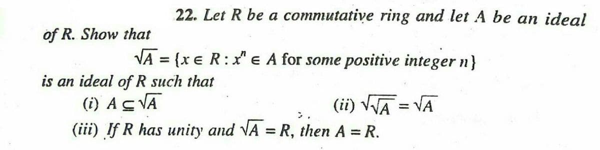 22. Let R be a commutative ring and let A be an ideal
of R. Show that
VA = {x e R:x" e A for some positive integer n}
%3D
is an ideal of R such that
(i) ACVA
(ii) VA = VA
(iii) If R has unity and VA = R, then A = R.
%3D
