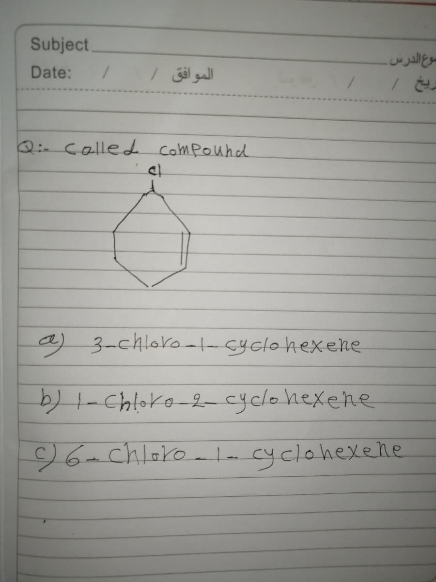 Subject.
سوعالدرس.
Date:
الموافق /
Q:- called compound
a) 3-chloro--cyclohexeke
2-Chloko-2-cyclohexene
96-chloro
-ln cyclohexelnle
