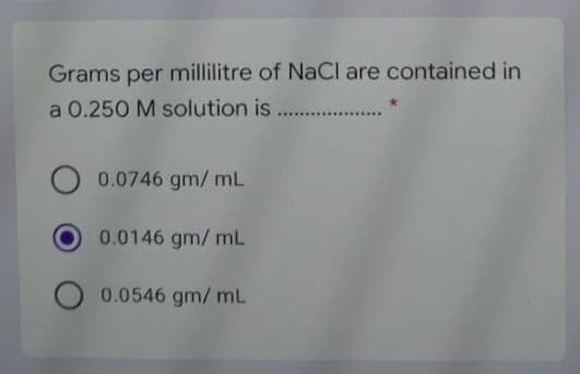 Grams per millilitre of NaCl are contained in
a 0.250 M solution is. ..
0.0746 gm/ mL
0.0146 gm/ mL
0.0546 gm/ mL
