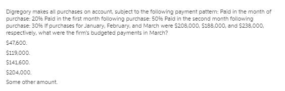 Digregory makes all purchases on account, subject to the following payment pattern: Paid in the month of
purchase: 20% Paid in the first month following purchase: 50% Paid in the second month following
purchase: 30% If purchases for January, February, and March were $208,000, $188,000, and $238,000,
respectively, what were the firm's budgeted payments in March?
$47,600.
$119,000.
$141,600.
$204,000.
Some other amount.
