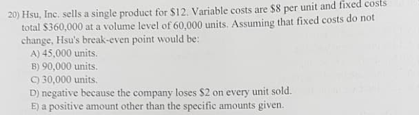 20) Hsu, Inc. sells a single product for $12. Variable costs are $8 per unit and fixed costs
total $360,000 at a volume level of 60,000 units. Assuming that fixed costs do not
change, Hsu's break-even point would be:
A) 45,000 units.
B) 90,000 units.
C) 30,000 units.
D) negative because the company loses $2 on every unit sold.
E) a positive amount other than the specific amounts given.

