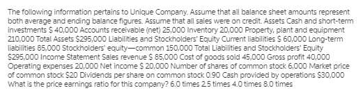 The following information pertains to Unique Company. Assume that all balance sheet amounts represent
both average and ending balance figures. Assume that all sales were on credit. Assets Cash and short-term
investments $ 40,000 Accounts receivable (net) 25,000 Inventory 20,000 Property, plant and equipment
210,000 Total Assets $295,000 Liabilities and Stockholders' Equity Current liabilities $ 60,000 Long-term
liabilities 85,000 Stockholders' equity-common 150,000 Total Liabilities and Stockholders' Equity
S295,000 Income Statement Sales revenue $ 85,000 Cost of goods sold 45,000 Gross profit 40,000
Operating expenses 20,000 Net income $ 20,000 Number of shares of common stock 6,000 Market price
of common stock $20 Dividends per share on common stock 0.90 Cash provided by operations $30,000
What is the price earnings ratio for this company? 6.0 times 25 times 4.0 times 8.0 times
