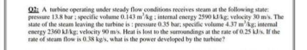 02: A turbine operating under steady flow conditions receives steam at the following state:
pressure 13.8 bar : specific volume 0.143 m'kg : internal energy 2590 kJ/kg: velocity 30 m/s. The
state of the steam leaving the turbine is : pressure 0.35 bar, specific volume 4.37 m'kg; intermal
energy 2360 kJ/kg: velocity 90 m/s. Heat is lost to the surroundings at the rate of 0.25 kJ/s. If the
rate of steam flow is 0.38 kg/s, what is the power developed by the turbine?
