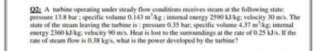 02: A turbine operating under steady flow conditions receives steam at the following state:
pressure 13.8 bar: specific volume 0.143 m'kg: internal energy 2590 kJ/kg: velocity 30 m/s. The
state of the steam leaving the turbine is : pressure 0.35 bar: specific volume 4.37 m'kg, intemal
energy 2360 kJAg: velocity 90 m's. Heat is lost to the surroundings at the rate of 0.25 kJ/s. If the
rate of steam flow is 0.38 kg's, what is the power developed by the turbine?
