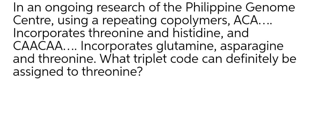 In an ongoing research of the Philippine Genome
Centre, using a repeating copolymers, ACA....
Incorporates threonine and histidine, and
CAAČA... Incorporates glutamine, asparagine
and threonine. What triplet code can definitely be
assigned to threonine?
