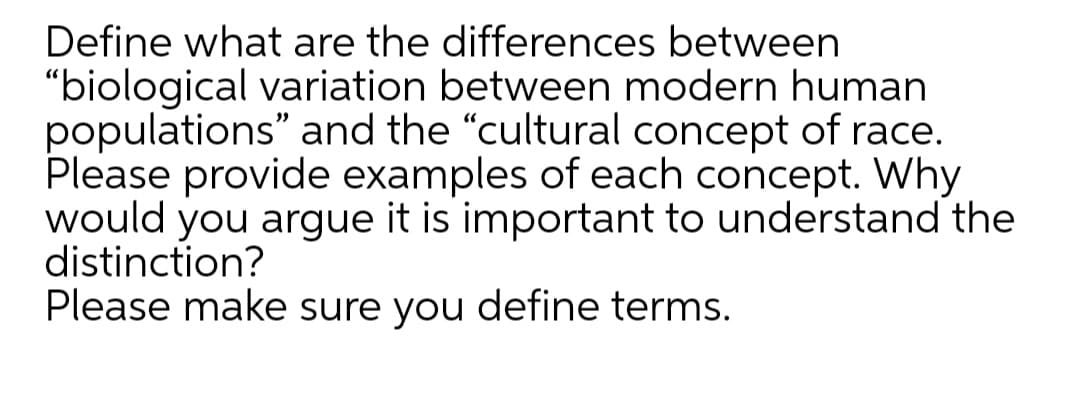 Define what are the differences between
"biological variation between modern human
populations" and the "cultural concept of race.
Please provide examples of each concept. Why
would you argue it is important to understand the
distinction?
Please make sure you define terms.
