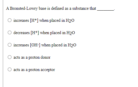 A Bronsted-Lowry base is defined as a substance that
increases [H*] when placed in H20
decreases [H*] when placed in H20
increases [OH-] when placed in H20
acts as a proton donor
acts as a proton acceptor
