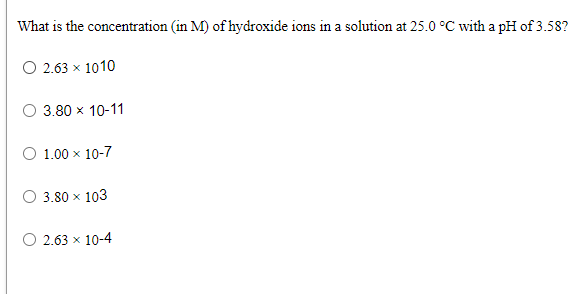 What is the concentration (in M) of hydroxide ions in a solution at 25.0 °C with a pH of 3.58?
O 2.63 x 1010
O 3.80 x 10-11
O 1.00 x 10-7
3.80 x 103
O 2.63 x 10-4

