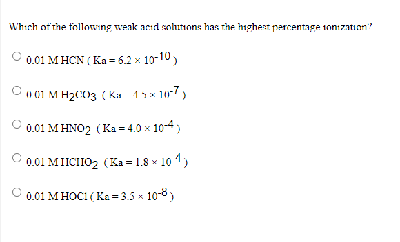Which of the following weak acid solutions has the highest percentage ionization?
0.01 M HCN ( Ka = 6.2 × 10-10)
0.01 М Н2СОз (Ка%34.5 х 10-/)
0.01 M HNO2 (Ka = 4.0 x 10-4)
0.01 М НСНО2 (Ка3D 1.8 х 10-4)
0.01 M HOC1 ( Ka = 3.5 × 10-8)
