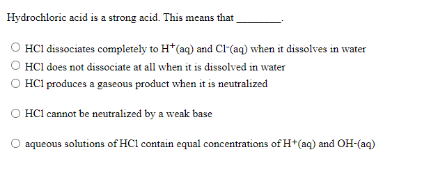 Hydrochloric acid is a strong acid. This means that
O HC1 dissociates completely to H*(aq) and Cl-(aq) when it dissolves in water
O HC1 does not dissociate at all when it is dissolved in water
O HCl produces a gaseous product when it is neutralized
O HC1 cannot be neutralized by a weak base
aqueous solutions of HC1 contain equal concentrations of H+(aq) and OH-(aq)
