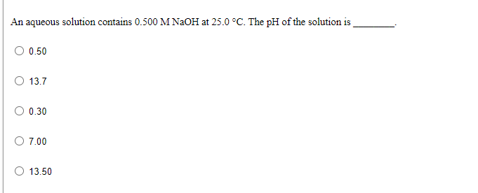 An aqueous solution contains 0.500 M NAOH at 25.0 °C. The pH of the solution is
0.50
13.7
O 0.30
O 7.00
O 13.50
