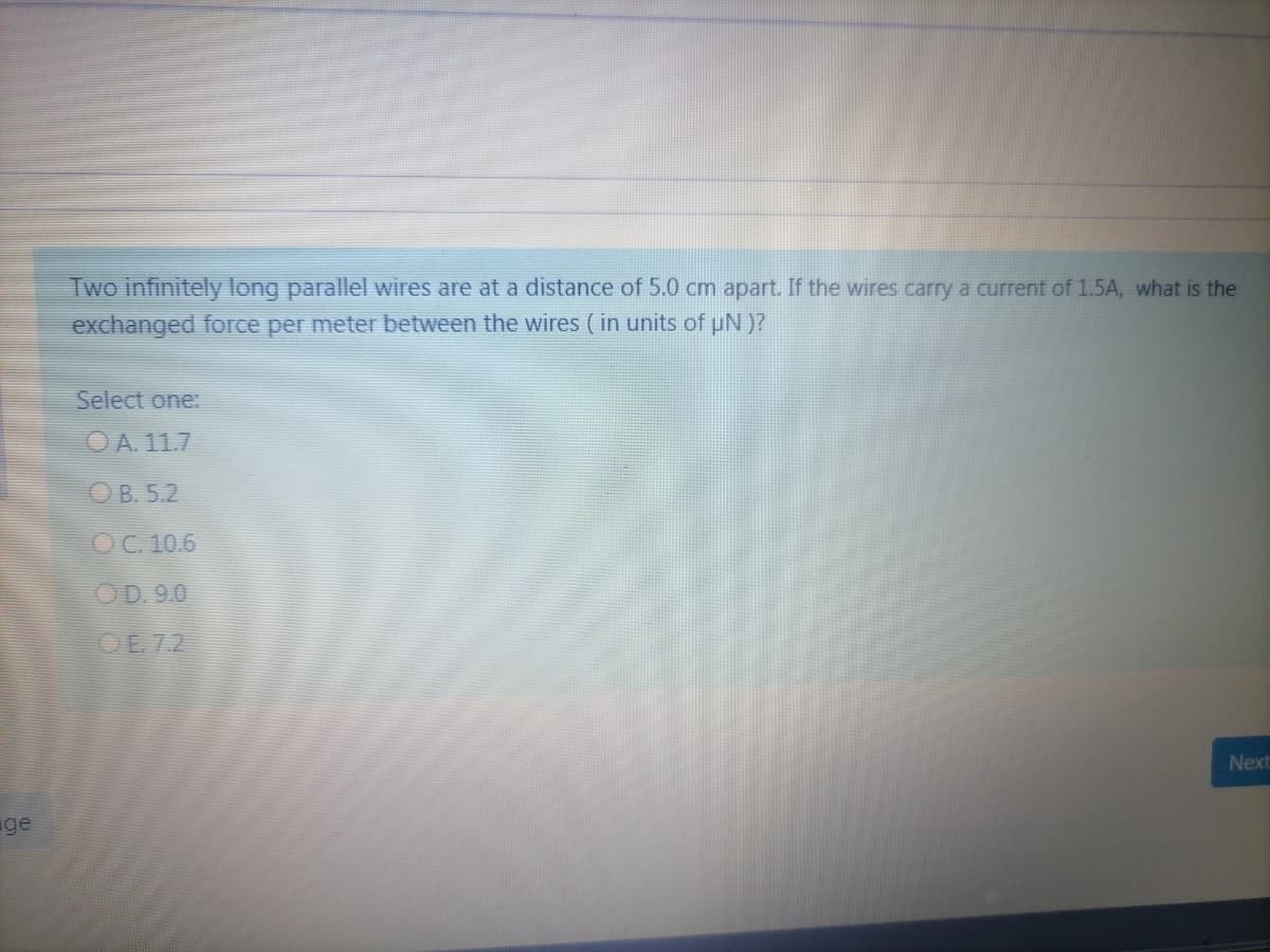 Two infinitely long parallel wires are at a distance of 5.0 cm apart. If the wires carry a current of 1.5A, what is the
exchanged force per meter between the wires (in units of uN )?
Select one:
O A. 11.7
OB. 5.2
OC. 10.6
OD. 9.0
OE. 7.2
Next
ge
