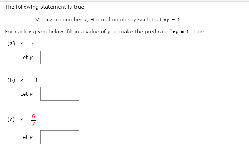 The following statement is true.
v nonzero number x, 3 a real number y such that xy = 1.
For each x given below, fill in a value of y to make the predicate "xy = 1" true.
(a) x = 7
Let y =
(b) x = -1
Let y =
6
(c) x
Let y =
