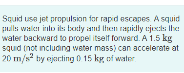 Squid use jet propulsion for rapid escapes. A squid
pulls water into its body and then rapidly ejects the
water backward to propel itself forward. A 1.5 kg
squid (not including water mass) can accelerate at
20 m/s? by ejecting 0.15 kg of water.

