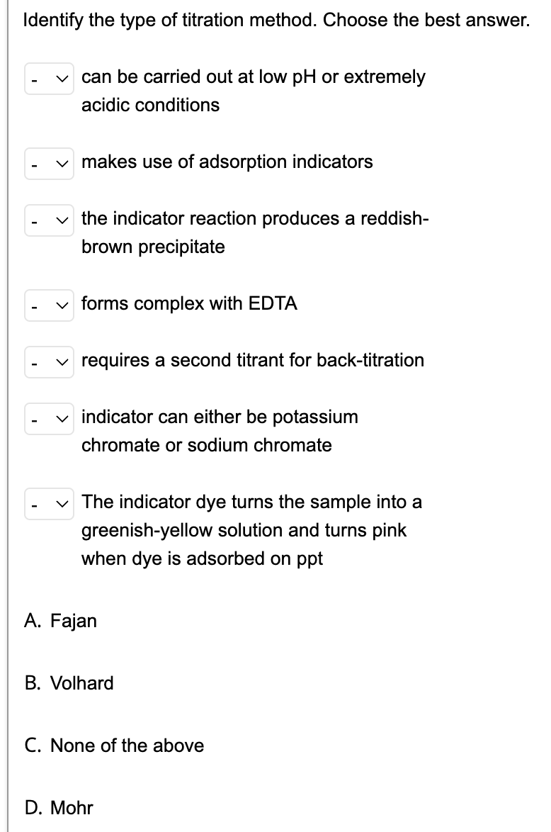 Identify the type of titration method. Choose the best answer.
can be carried out at low pH or extremely
acidic conditions
✓ makes use of adsorption indicators
✓the indicator reaction produces a reddish-
brown precipitate
forms complex with EDTA
requires a second titrant for back-titration
indicator can either be potassium
chromate or sodium chromate
The indicator dye turns the sample into a
greenish-yellow solution and turns pink
when dye is adsorbed on ppt
A. Fajan
B. Volhard
C. None of the above
D. Mohr