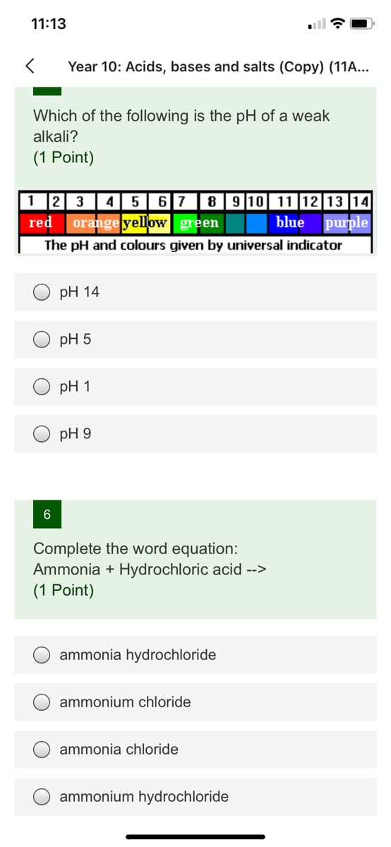 11:13
Year 10: Acids, bases and salts (Copy) (11A...
Which of the following is the pH of a weak
alkali?
(1 Point)
1 2 3
45 678910 11 12|13 14
orange yellow green
red
blue
purple
The pH and colours given by universal indicator
pH 14
pH 5
pH 1
pH 9
Complete the word equation:
Ammonia + Hydrochloric acid -->
(1 Point)
ammonia hydrochloride
ammonium chloride
ammonia chloride
ammonium hydrochloride
