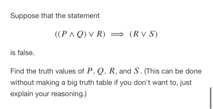 Suppose that the statement
((PAQ) V R) →
(R v S)
is false.
Find the truth values of P, Q, R, and S. (This can be done
without making a big truth table if you don't want to, just
explain your reasoning.)
