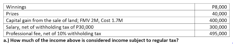 Winnings
P8,000
Prizes
40,000
Capital gain from the sale of land; FMV 2M, Cost 1.7M
400,000
Salary, net of withholding tax of P30,000
Professional fee, net of 10% withholding tax
300,000
495,000
a.) How much of the income above is considered income subject to regular tax?
