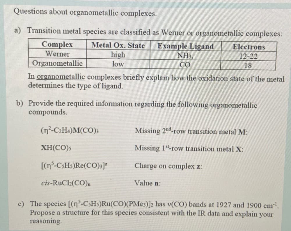 Questions about organometallic complexes.
a) Transition metal species are classified as Werner or organometallic complexes:
Complex
Werner
Organometallic
Metal Ox. State
high
low
Example Ligand
NH,
CO
Electrons
12-22
18
In organometallic complexes briefly explain how the oxidation state of the metal
determines the type of ligand.
b) Provide the required information regarding the following organometallic
compounds.
(n²-C2H4)M(CO);
Missing 2nd-row transition metal M:
XH(CO)s
Missing 1-row transition metal X:
[(n°-CSH5)Re(CO)3]*
Charge on complex z:
cis-RuCl2(CO)n
Value n:
c) The species [(n°-CSH5)Ru(CO)(PME3)]2 has v(CO) bands at 1927 and 1900 cm-!
Propose a structure for this species consistent with the IR data and explain your
reasoning.
