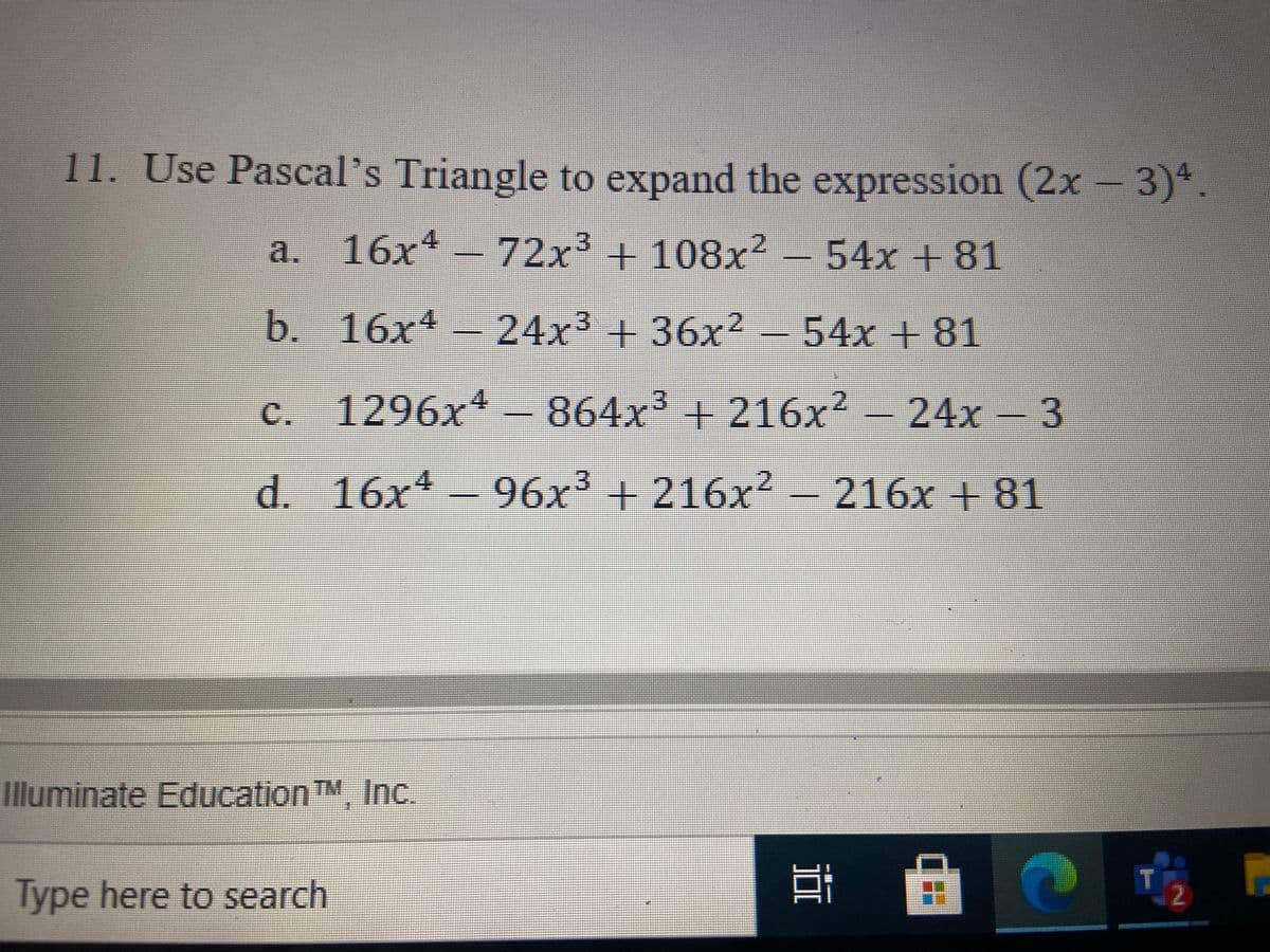 11. Use Pascal's Triangle to expand the expression (2x – 3)*
4.
a. 16x -72x + 108x² –
54x +81
b. 16x4 24x3+36x² -
54x+81
c. 1296x- - 24x-
864x³ + 216x²
3
d. 16x 96x³ + 216x²-216x +81
Illuminate EducationTM, Inc.
Type here to search
耳
2
