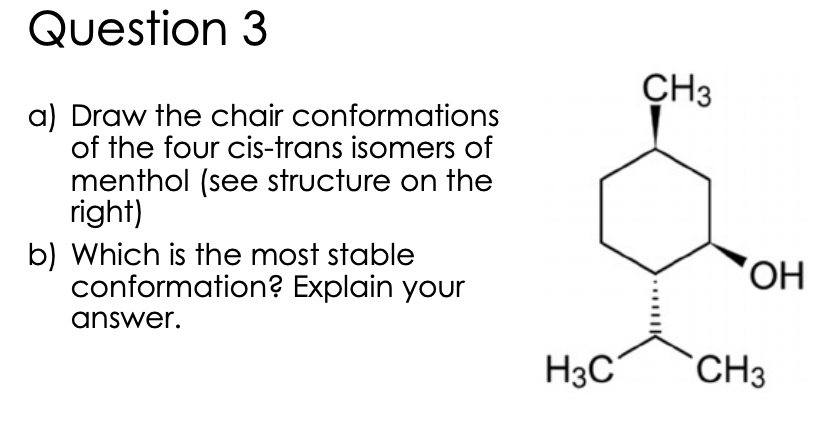 Question 3
CH3
a) Draw the chair conformations
of the four cis-trans isomers of
menthol (see structure on the
right)
b) Which is the most stable
conformation? Explain your
answer.
H3C
`CH3
