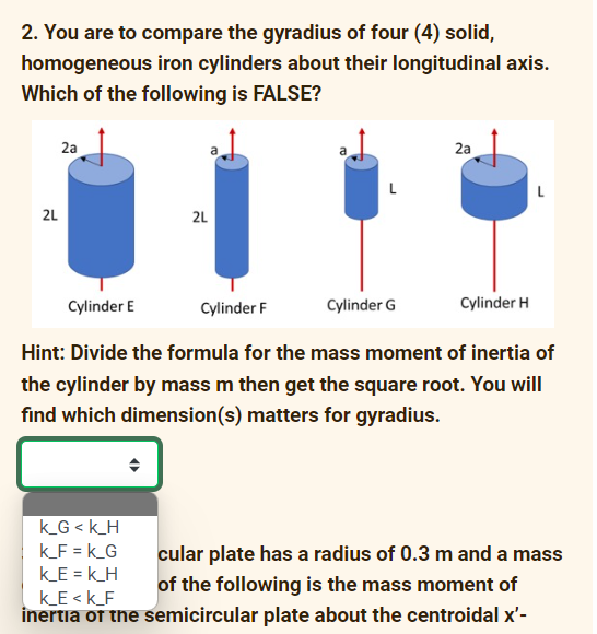 2. You are to compare the gyradius of four (4) solid,
homogeneous iron cylinders about their longitudinal axis.
Which of the following is FALSE?
2a
2a
2L
2L
Cylinder E
Cylinder F
Cylinder G
Cylinder H
Hint: Divide the formula for the mass moment of inertia of
the cylinder by mass m then get the square root. You will
find which dimension(s) matters for gyradius.
k_G < k_H
k_F = k_G
k_E = k_H
cular plate has a radius of 0.3 m and a mass
of the following is the mass moment of
kE <k_F
inertia of the semicircular plate about the centroidal x'-
