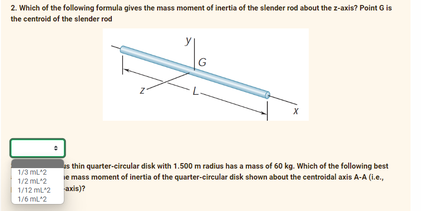 2. Which of the following formula gives the mass moment of inertia of the slender rod about the z-axis? Point G is
the centroid of the slender rod
y
G
is thin quarter-circular disk with 1.500 m radius has a mass of 60 kg. Which of the following best
e mass moment of inertia of the quarter-circular disk shown about the centroidal axis A-A (i.e.,
1/3 mL^2
1/2 mL^2
1/12 mL^2
axis)?
1/6 mL^2
