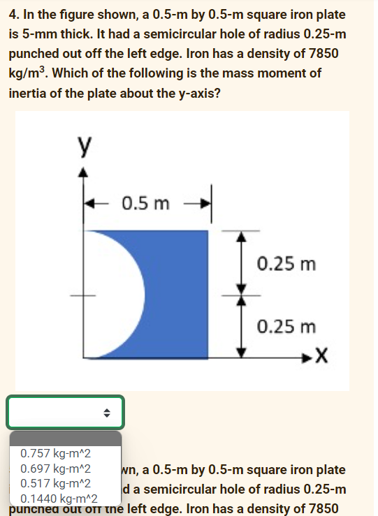 4. In the figure shown, a 0.5-m by 0.5-m square iron plate
is 5-mm thick. It had a semicircular hole of radius 0.25-m
punched out off the left edge. Iron has a density of 7850
kg/m3. Which of the following is the mass moment of
inertia of the plate about the y-axis?
y
0.5 m
0.25 m
0.25 m
0.757 kg-m^2
0.697 kg-m^2
0.517 kg-m^2
0.1440 kg-m^2
puncnea out OTT the left edge. Iron has a density of 7850
wn, a 0.5-m by 0.5-m square iron plate
da semicircular hole of radius 0.25-m
