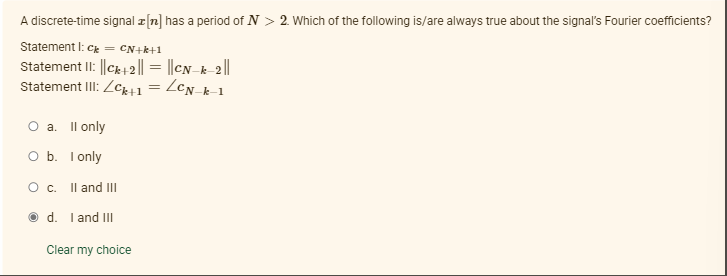 A discrete-time signal z[n] has a period of N > 2. Which of the following is/are always true about the signal's Fourier coefficients?
Statement I: Ck = CN+k+1
Statement II: ||Ck42|| = ||eN_k-2||
Statement III: Zcki1 = ZcN_k-1
%3|
O a. Il only
O b. I only
O c. Il and II
d. I and II
Clear my choice
