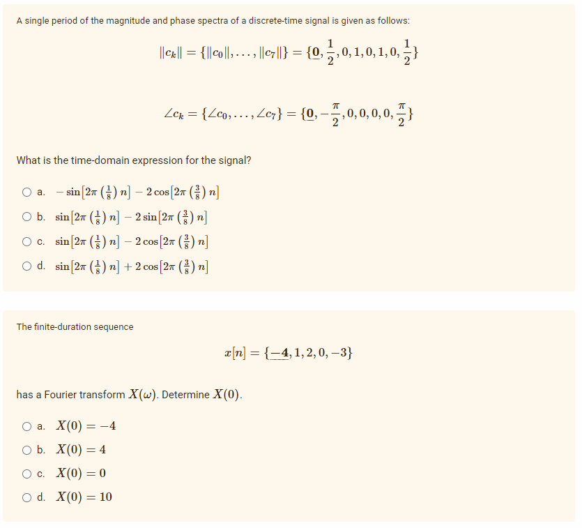 A single period of the magnitude and phase spectra of a discrete-time signal is given as follows:
1
||Cx|| = {l|co||, ..., ||c7||} = {0,
Zer = {Lco,….., Ze;} = {0, –,0,0, 0, 0, }
What is the time-domain expression for the signal?
O a.
-sin [2π (금) 끼-2cos[2m (금) n]
O b. sin[27 () n] – 2 sin [27 () n]
O c. sin[27 () n] – 2 cos [27 () n]
-
O d. sin[27 () n] + 2 cos [27 () n]
The finite-duration sequence
æ[n] = {-4,1, 2, 0, –3}
has a Fourier transform X(w). Determine X(0).
Оа. X(0) — -4
O b. X(0) = 4
Ос. X(0) — 0
O d. X(0) = 10
