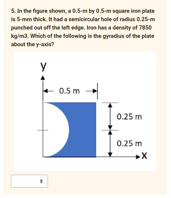 5. In the figure shown, a 0.5-m by 0.5-m square iron plate
is 5-mm thick. It had a semicircular hole of radius 0.25-m
punched out off the left edge. Iron has a density of 7850
kg/m3. Which of the following is the gyradius of the plate
about the y-axis?
y
0.5 m
0.25 m
0.25 m
