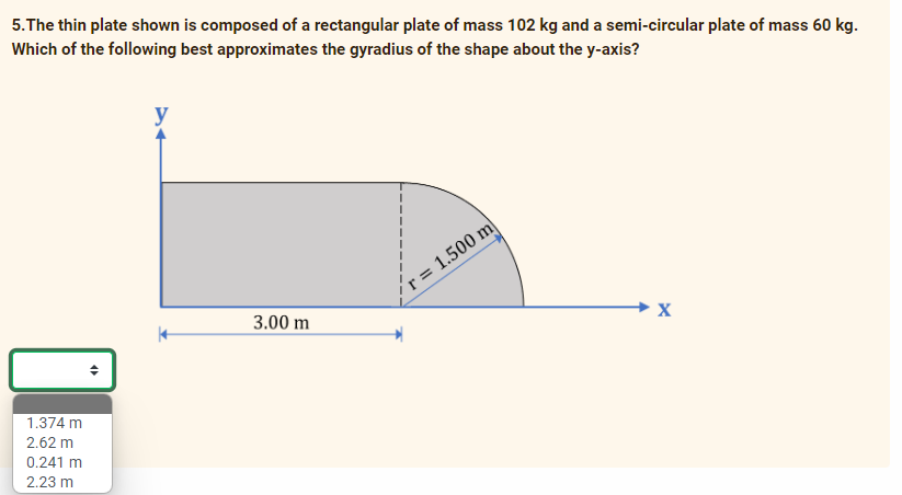 5.The thin plate shown is composed of a rectangular plate of mass 102 kg and a semi-circular plate of mass 60 kg.
Which of the following best approximates the gyradius of the shape about the y-axis?
r = 1.500 m|
3.00 m
→ X
1.374 m
2.62 m
0.241 m
2.23 m
