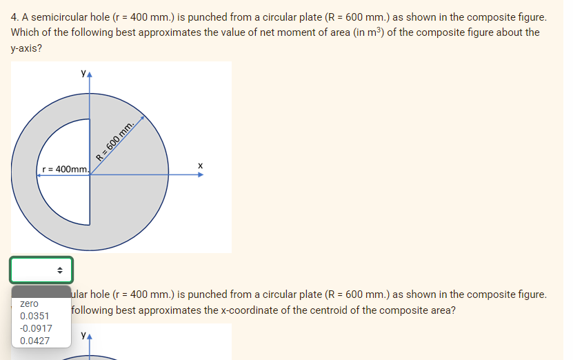 4. A semicircular hole (r = 400 mm.) is punched from a circular plate (R = 600 mm.) as shown in the composite figure.
Which of the following best approximates the value of net moment of area (in m³) of the composite figure about the
у-аxis?
YA
r = 400mm.
ular hole (r = 400 mm.) is punched from a circular plate (R = 600 mm.) as shown in the composite figure.
zero
following best approximates the x-coordinate of the centroid of the composite area?
0.0351
-0.0917
YA
0.0427
R = 600 mm.

