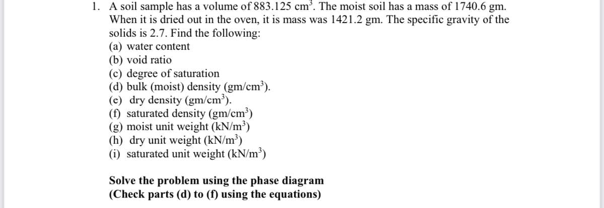 1. A soil sample has a volume of 883.125 cm³. The moist soil has a mass of 1740.6 gm.
When it is dried out in the oven, it is mass was 1421.2 gm. The specific gravity of the
solids is 2.7. Find the following:
(a) water content
(b) void ratio
(c) degree of saturation
(d) bulk (moist) density (gm/cm³).
(e) dry density (gm/cm³).
(f) saturated density (gm/cm³)
(g) moist unit weight (kN/m³)
(h) dry unit weight (kN/m³)
(i) saturated unit weight (kN/m³)
Solve the problem using the phase diagram
(Check parts (d) to (f) using the equations)
