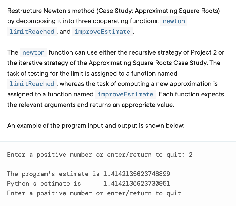 Restructure Newton's method (Case Study: Approximating Square Roots)
by decomposing it into three cooperating functions: newton ,
limitReached , and improveEstimate.
The newton function can use either the recursive strategy of Project 2 or
the iterative strategy of the Approximating Square Roots Case Study. The
task of testing for the limit is assigned to a function named
limitReached , whereas the task of computing a new approximation is
assigned to a function named improveEstimate . Each function expects
the relevant arguments and returns an appropriate value.
An example of the program input and output is shown below:
Enter a positive number or enter/return to quit: 2
The program's estimate is 1.4142135623746899
Python's estimate is
1.4142135623730951
Enter a positive number or enter/return to quit
