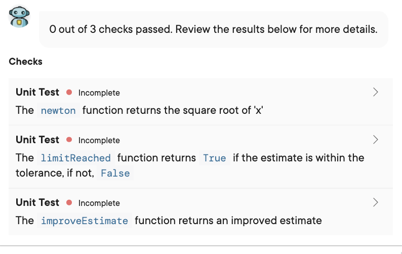 O out of 3 checks passed. Review the results below for more details.
Checks
Unit Test
Incomplete
The newton function returns the square root of 'x'
Unit Test
Incomplete
The limitReached function returns True if the estimate is within the
tolerance, if not, False
Unit Test
Incomplete
>
The improveEstimate function returns an improved estimate
