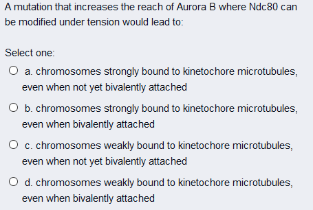 A mutation that increases the reach of Aurora B where Ndc80 can
be modified under tension would lead to:
Select one:
O a. chromosomes strongly bound to kinetochore microtubules,
even when not yet bivalently attached
O b. chromosomes strongly bound to kinetochore microtubules,
even when bivalently attached
O c. chromosomes weakly bound to kinetochore microtubules,
even when not yet bivalently attached
O d. chromosomes weakly bound to kinetochore microtubules,
even when bivalently attached
