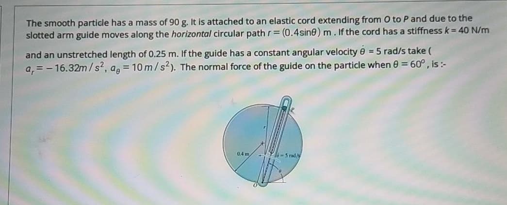 The smooth particle has a mass of 90 g. It is attached to an elastic cord extending from O to P and due to the
slotted arm guide moves along the horizontal circular path r= (0.4sine) m. If the cord has a stiffness k= 40 N/m
and an unstretched length of 0.25 m. If the guide has a constant angular velocity e = 5 rad/s take (
a, = - 16.32m/s, ag = 10 m/s2). The normal force of the guide on the particle when 0 = 60°, is :-
%3D
0.4 m
-5 rad/
