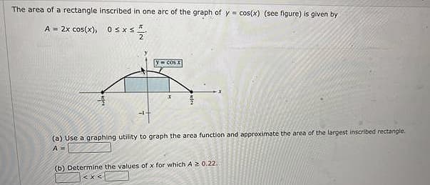 The area of a rectangle inscribed in one arc of the graph of y = cos(x) (see figure) is given by
A = 2x cos(x),
Osxs.
2
(a) Use a graphing utility to graph the area function and approximate the area of the largest inscribed rectangle.
A3=
(b) Determine the values of x for which A2 0.22.
