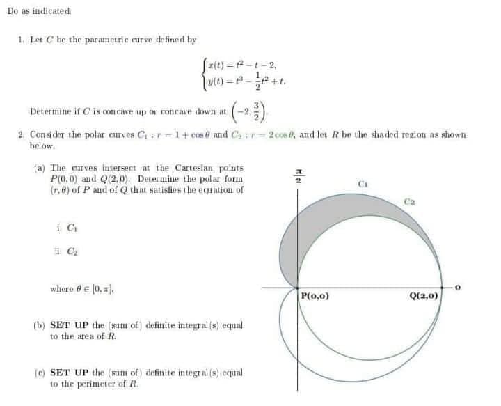 Do as indicated
1. Let C be the parametric curve defined by
fr(t)=1²-1-2₁
(v(t)=P-1 P² +1.
Determine if C is con cave up or concave down at
2. Consider the polar curves C₁=1+ cos@ and Cr=2 cos, and let R be the shaded region as shown
below.
H
(a) The curves intersect at the Cartesian points
P(0,0) and Q(2,0). Determine the polar form
(r.) of P and of Q that satisfies the equation of
1. C₁
ii. C₂
where # € [0.),
Q(2,0)
(b) SET UP the (sum of) definite integral (s) equal
to the area of R.
(c) SET UP the (sum of) definite integral (s) equal
to the perimeter of R.
P(0,0)