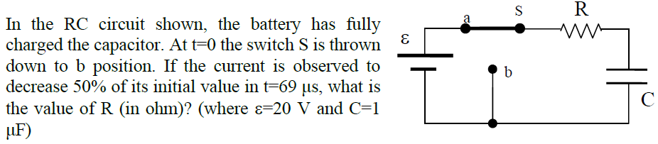 In the RC circuit shown, the battery has fully
charged the capacitor. At t=0 the switch S is thrown
down to b position. If the current is observed to
decrease 50% of its initial value in t=69 us, what is
the value of R (in ohm)? (where ɛ=20 V and C=1
µF)
