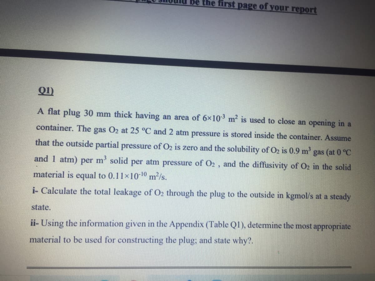 be the first page of your report
Q1)
A flat plug 30 mm thick having an area of 6x10 m2 is used to close an opening in a
container. The gas O2 at 25 °C and 2 atm pressure is stored inside the container. Assume
that the outside partial pressure of O2 is zero and the solubility of O2 is 0.9 m gas (at 0 °C
and 1 atm) per m' solid per atm pressure of O2 , and the diffusivity of O2 in the solid
material is equal to 0.11x10-10 m2/s.
i- Calculate the total leakage of O2 through the plug to the outside in kgmol/s at a steady
state,
ii- Using the information given in the Appendix (Table Q1), determine the most appropriate
material to be used for constructing the plug; and state why?.
