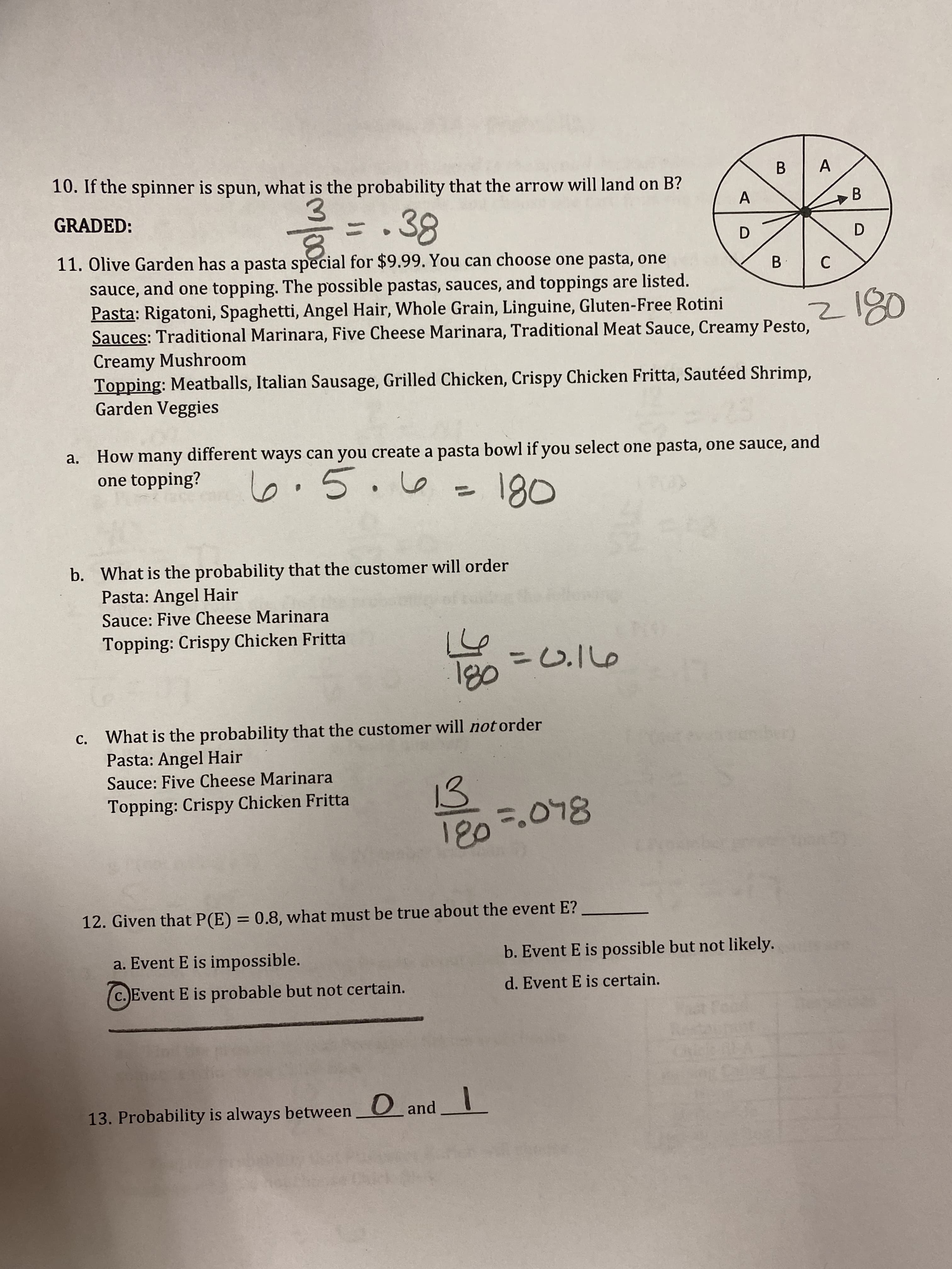 10. If the spinner is spun, what is the probability that the arrow will land on B?
A
B.
3.
11. Olive Garden has a pasta special for $9.99. You can choose one pasta, one
GRADED:
B.
D.
sauce, and one topping. The possible pastas, sauces, and toppings are listed.
Pasta: Rigatoni, Spaghetti, Angel Hair, Whole Grain, Linguine, Gluten-Free Rotini
Sauces: Traditional Marinara, Five Cheese Marinara, Traditional Meat Sauce, Creamy Pesto,
Creamy Mushroom
Topping: Meatballs, Italian Sausage, Grilled Chicken, Crispy Chicken Fritta, Sautéed Shrimp,
Garden Veggies
/80
How many different ways can you create a pasta bowl if you select one pasta, one sauce, and
one topping?
a,
5.
on
%3D
80
b. What is the probability that the customer will order
Pasta: Angel Hair
Sauce: Five Cheese Marinara
Topping: Crispy Chicken Fritta
=0.16
What is the probability that the customer will not order
Pasta: Angel Hair
C.
Sauce: Five Cheese Marinara
13
180=.078
Topping: Crispy Chicken Fritta
12. Given that P(E) = 0.8, what must be true about the event E?
a. Event E is impossible.
b. Event E is possible but not likely.
c. Event E is probable but not certain.
d. Event E is certain.
13. Probability is always between O and L
