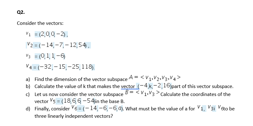 Q2.
Consider the vectors:
Vi = (2,0,0, - 2),
V2 = (-14,-7,-12,54),
V3 = (0, 1, 1 -6)
V4 = (-32,-15,–25,118).
a) Find the dimension of the vector subspace A = < v1,V2,V3,V4>
b) Calculate the value of k that makes the vector (-4,k,-2,16)part of this vector subspace.
c) Let us now consider the vector subspace B= <V1,V3 > Calculate the coordinates of the
vector V5 = (18,6,6-54in the base B.
d) Finally, consider V6 = (-14,-6,-6,a). What must be the value of a for V1, V3i Voto be
three linearly independent vectors?
