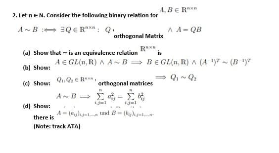 A, B E RXn
2. Let n EN. Consider the following binary relation for
A~ B : 3Q E R"Xn: Q.
A A= QB
orthogonal Matrix
Rxn
is
(a) Show that ~ is an equivalence relation
A E GL(n, R) A A~B = B€ GL(n, R) A (A-1)T ~~ (B-1)T
(b) Show:
= Q, ~ Q2
(c) Show: 1. Q2 € Raxn,
orthogonal matrices
A~B Σ-Σ
(d) Show:
ij=1
ij=1
%3B
A = (a,)ij=1, und B =
there is
(Note: track ATA)
