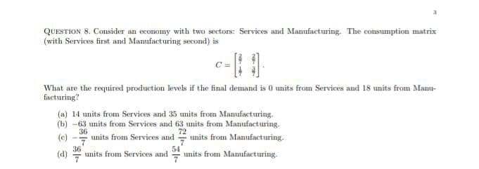 QUESTION 8. Consider an economy with two sectors: Services and Manufacturing. The consumption matrix
(with Services first and Manufacturing second) is
What are the required production levels if the final demand is 0 units from Services and 18 units from Manu-
facturing?
(a) 14 units from Services and 35 units from Manufacturing.
(b) -63 units from Services and 63 units from Manufacturing.
72
(c)
36
units from Services and units from Manufacturing.
36
(d)
* units from Manufacturing.
units from Services and
