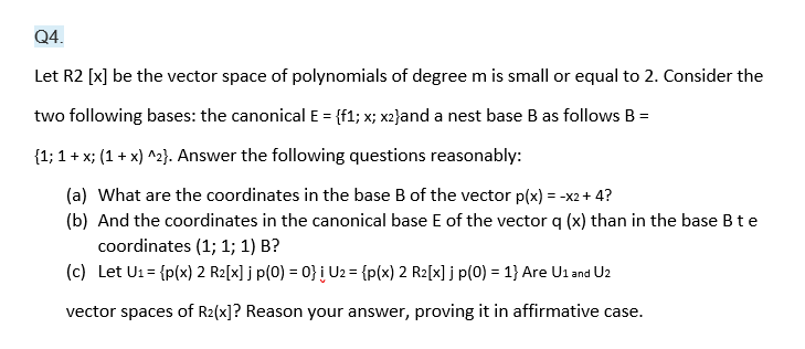 Q4.
Let R2 [x] be the vector space of polynomials of degree m is small or equal to 2. Consider the
two following bases: the canonical E = {f1; x; x2}and a nest base B as follows B =
{1; 1 + x; (1 + x) ^2}. Answer the following questions reasonably:
(a) What are the coordinates in the base B of the vector p(x) = -x2+ 4?
(b) And the coordinates in the canonical base E of the vector q (x) than in the base B te
coordinates (1; 1; 1) B?
(c) Let U1= {p(x) 2 R2[x] j p(0) = 0} į U2 = {p(x) 2 R2[x] j p(0) = 1} Are U1 and U2
vector spaces of R2(x]? Reason your answer, proving it in affirmative case.
