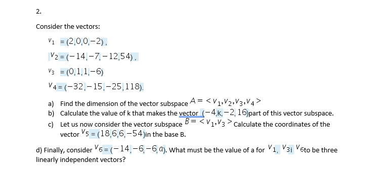 2.
Consider the vectors:
V1 = (2,0,0,-2),
|V2 = (– 14,–7,-12,54),
V3 = (0,1,1-6)
%3D
V4 = (-32,-15|-25,118).
a) Find the dimension of the vector subspace A = <V1,V2,V3,V4>
b) Calculate the value of k that makes the vector (-4,k, – 2, 16)part of this vector subspace.
c) Let us now consider the vector subspace B= <V1,V3> Calculate the coordinates of the
vector V5 = (18,6,6,-54)in the base B.
d) Finally, consider V6 = (-14,-6,-6, a). What must be the value of a for Vi, V3i V6to be three
linearly independent vectors?
